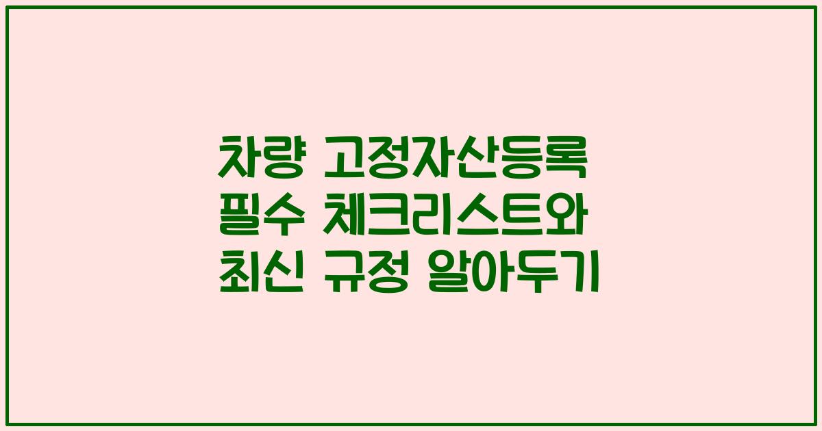 차량 고정자산등록 필수 체크리스트와 최신 규정 알아두기