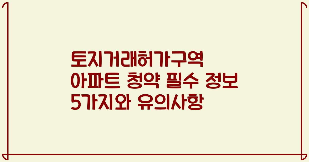 토지거래허가구역 아파트 청약 필수 정보 5가지와 유의사항