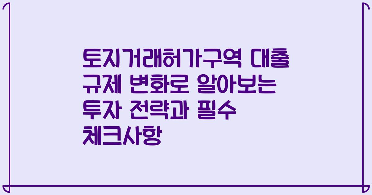 토지거래허가구역 대출 규제 변화로 알아보는 투자 전략과 필수 체크사항