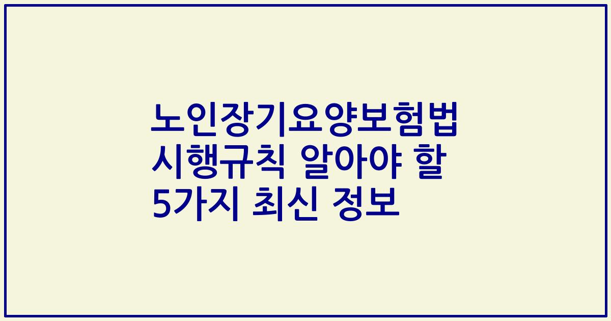 노인장기요양보험법 시행규칙 알아야 할 5가지 최신 정보