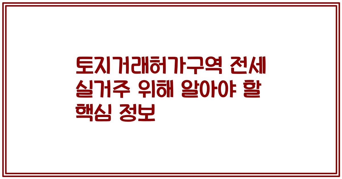 토지거래허가구역 전세 실거주 위해 알아야 할 핵심 정보