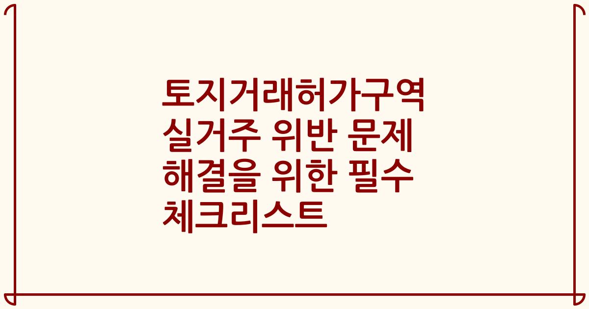 토지거래허가구역 실거주 위반 문제 해결을 위한 필수 체크리스트