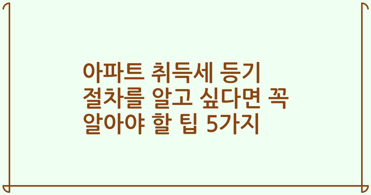 아파트 취득세 등기 절차를 알고 싶다면 꼭 알아야 할 팁 5가지