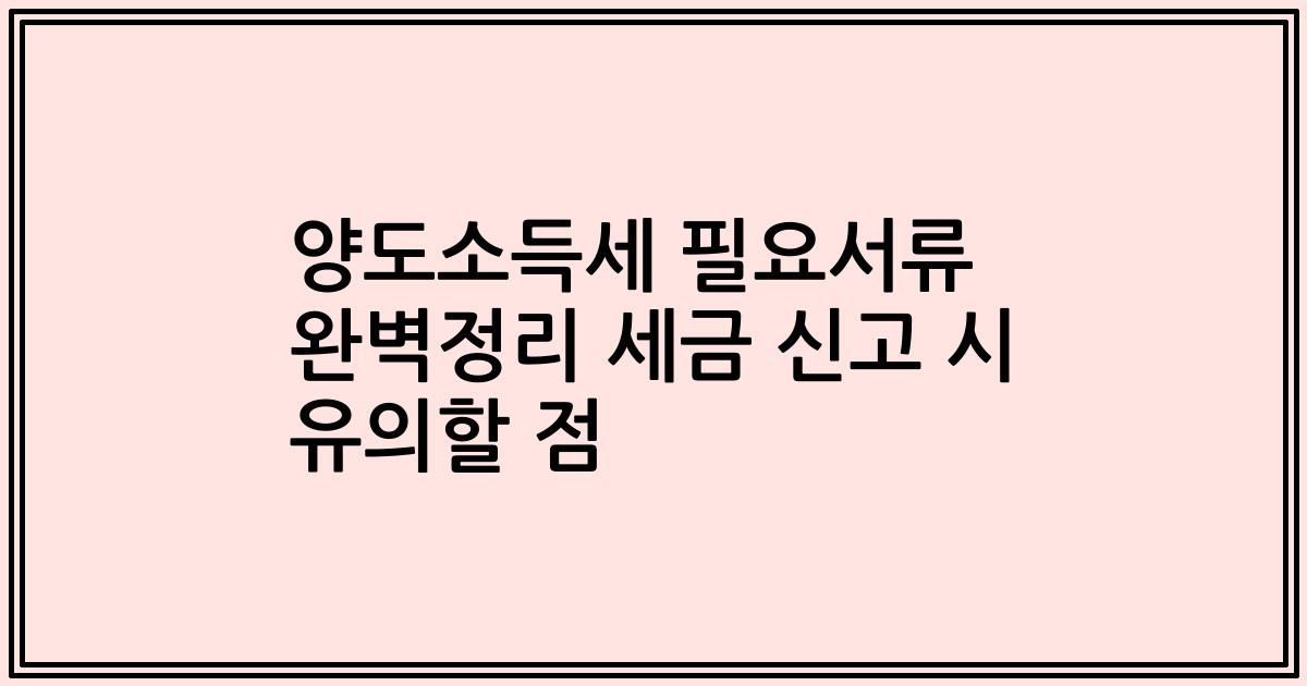 양도소득세 필요서류 완벽정리 세금 신고 시 유의할 점
