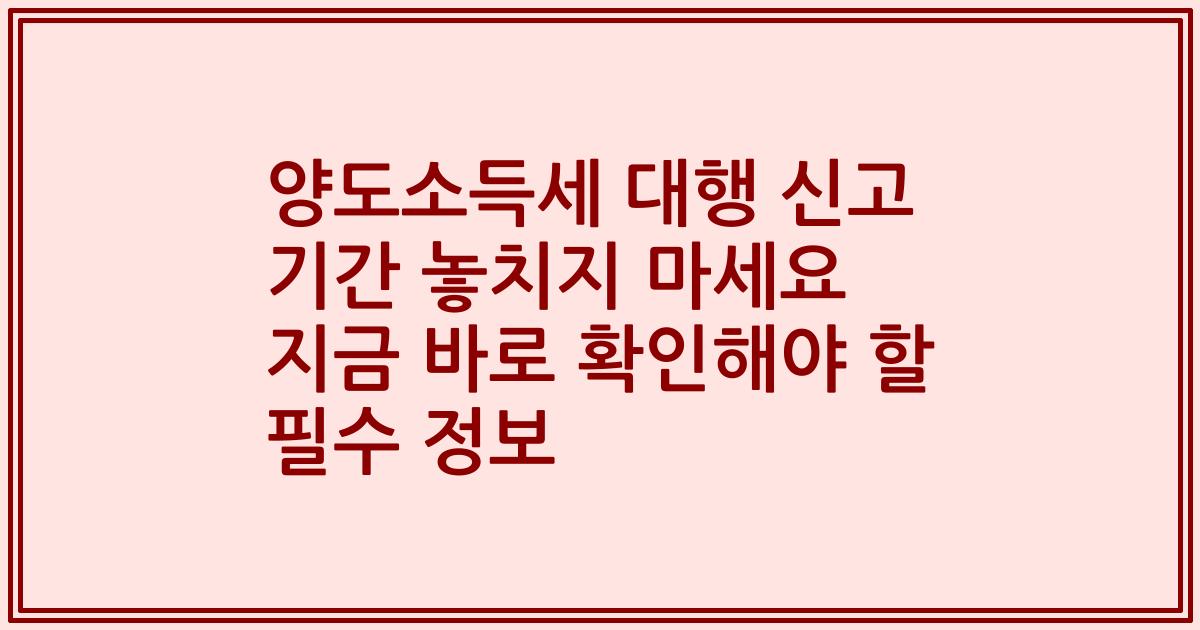 양도소득세 대행 신고 기간 놓치지 마세요 지금 바로 확인해야 할 필수 정보
