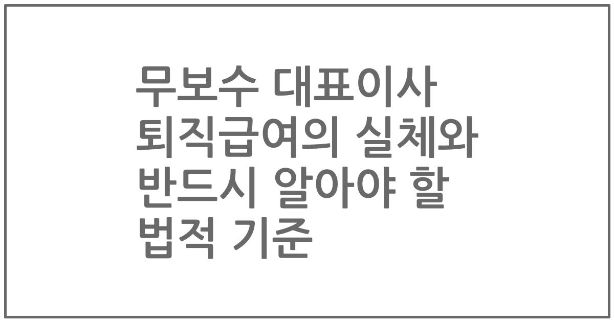 무보수 대표이사 퇴직급여의 실체와 반드시 알아야 할 법적 기준