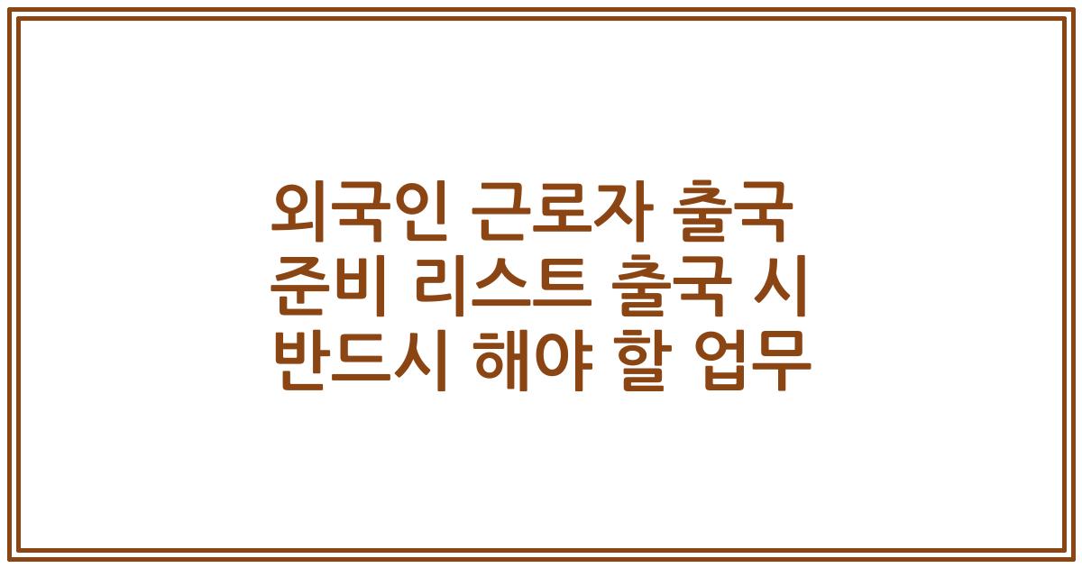 외국인 근로자 출국 준비 리스트 출국 시 반드시 해야 할 업무