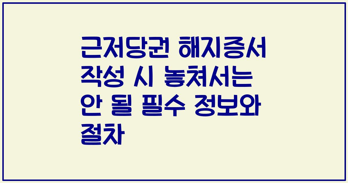 근저당권 해지증서 작성 시 놓쳐서는 안 될 필수 정보와 절차