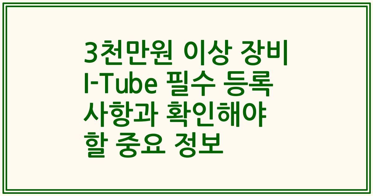 3천만원 이상 장비 I-Tube 필수 등록 사항과 확인해야 할 중요 정보