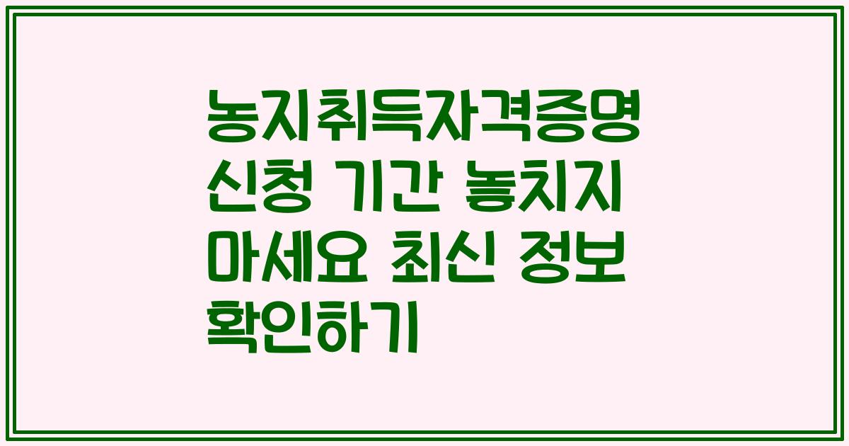 농지취득자격증명 신청 기간 놓치지 마세요 최신 정보 확인하기