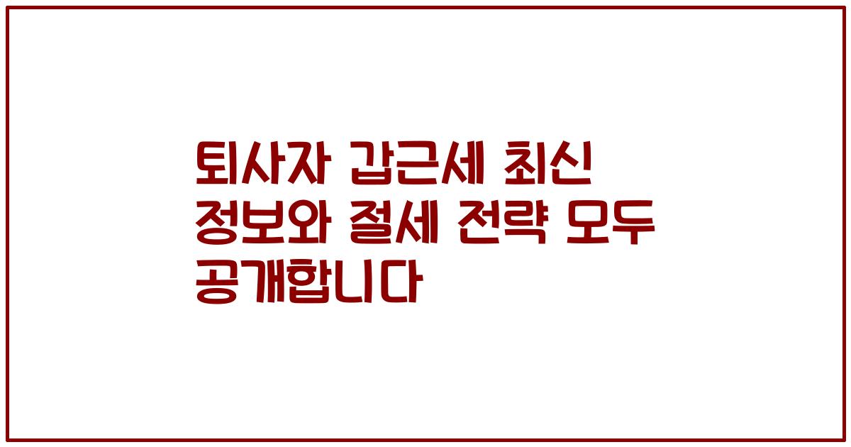 퇴사자 갑근세 최신 정보와 절세 전략 모두 공개합니다