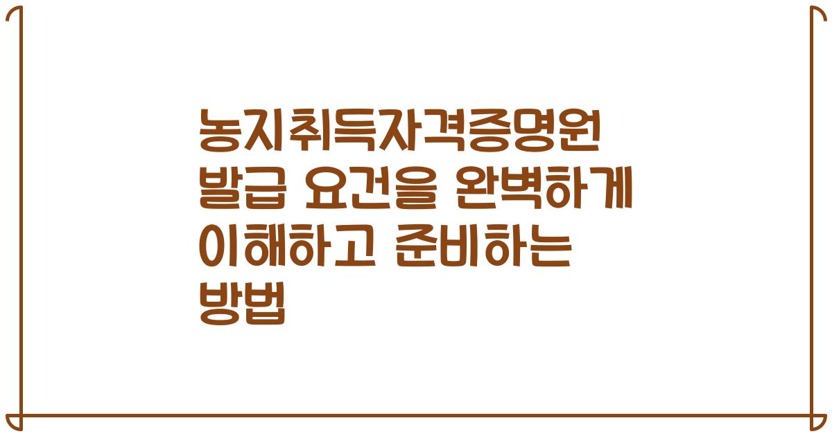 농지취득자격증명원 발급 요건을 완벽하게 이해하고 준비하는 방법