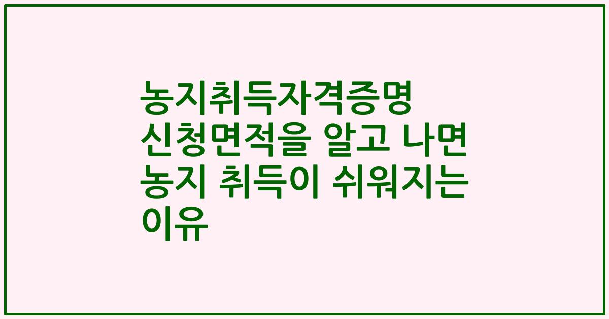 농지취득자격증명 신청면적을 알고 나면 농지 취득이 쉬워지는 이유
