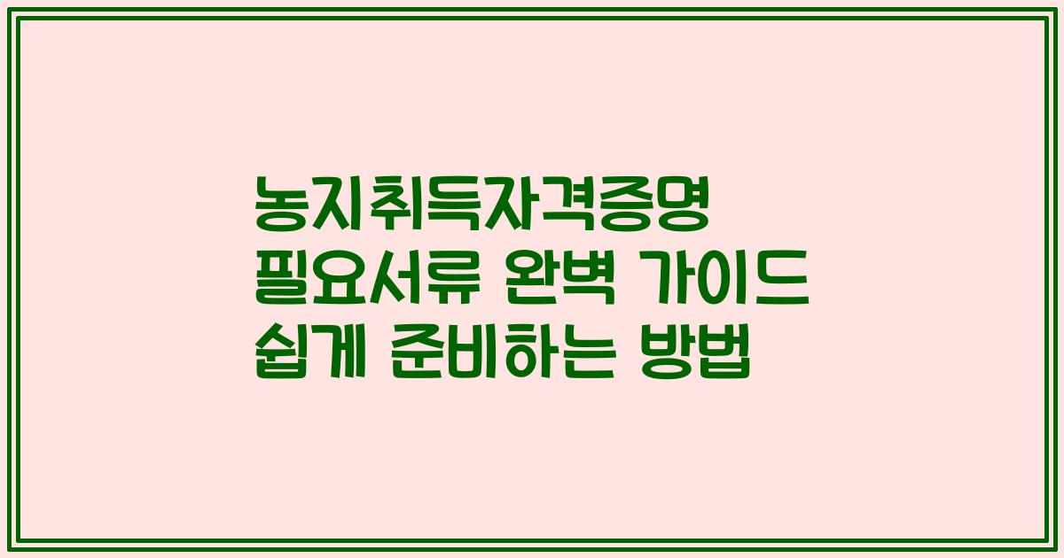 농지취득자격증명 필요서류 완벽 가이드 쉽게 준비하는 방법