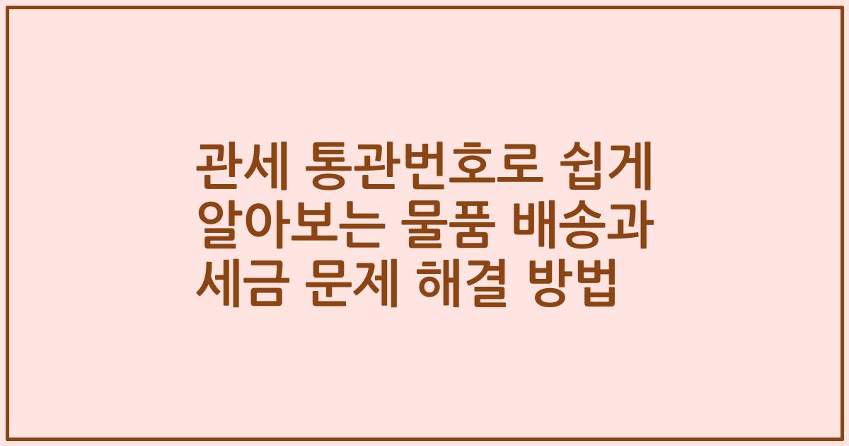 관세 통관번호로 쉽게 알아보는 물품 배송과 세금 문제 해결 방법