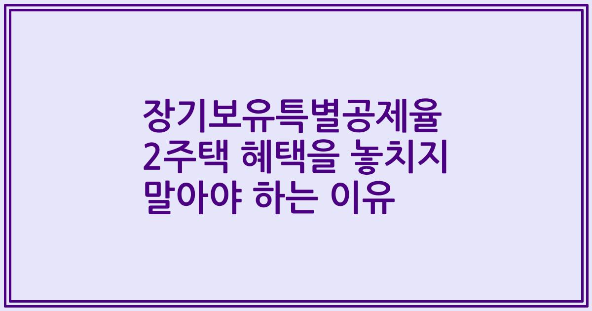 장기보유특별공제율 2주택 혜택을 놓치지 말아야 하는 이유