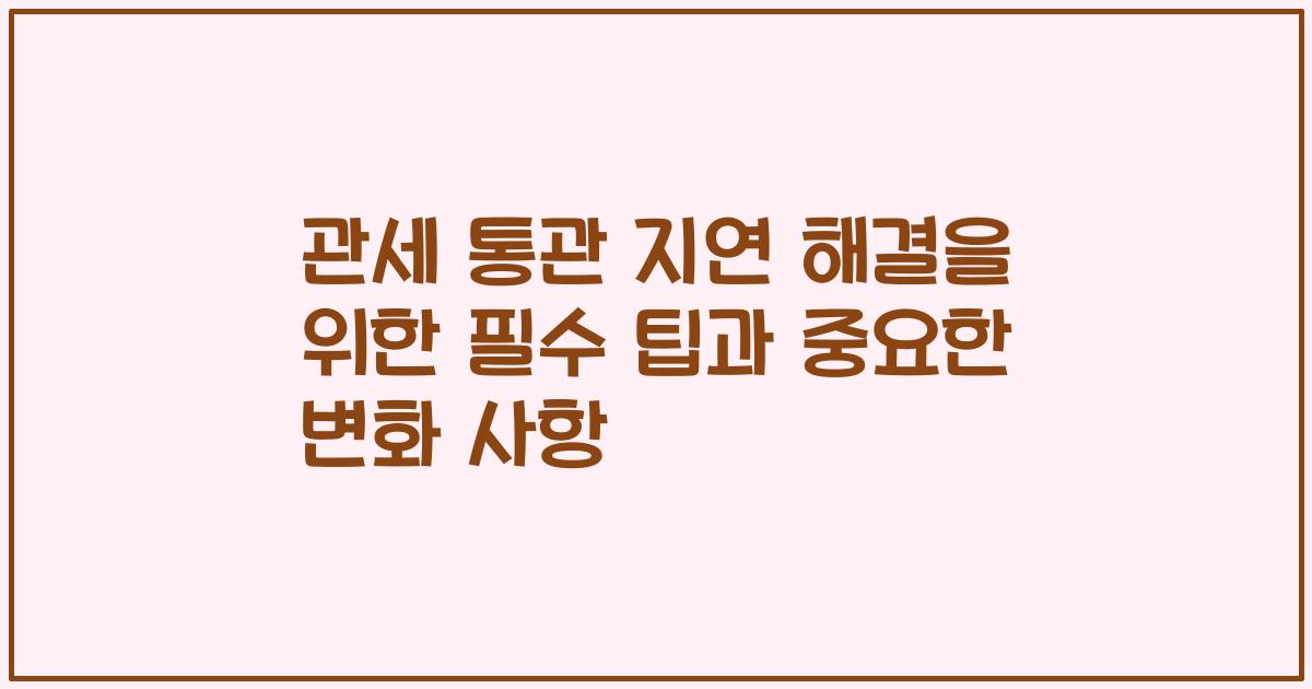 관세 통관 지연 해결을 위한 필수 팁과 중요한 변화 사항