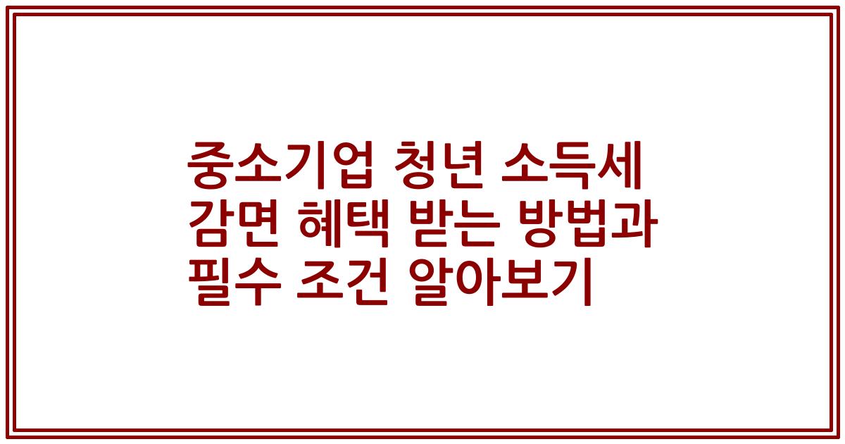 중소기업 청년 소득세 감면 혜택 받는 방법과 필수 조건 알아보기
