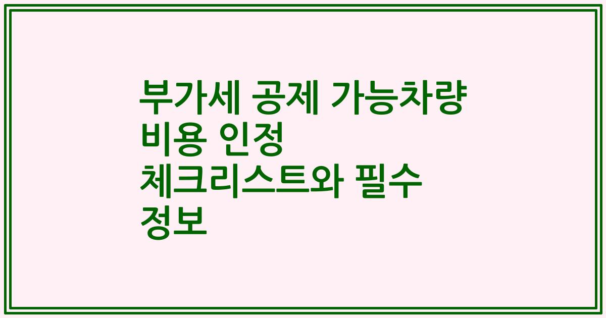 부가세 공제 가능차량 비용 인정 체크리스트와 필수 정보